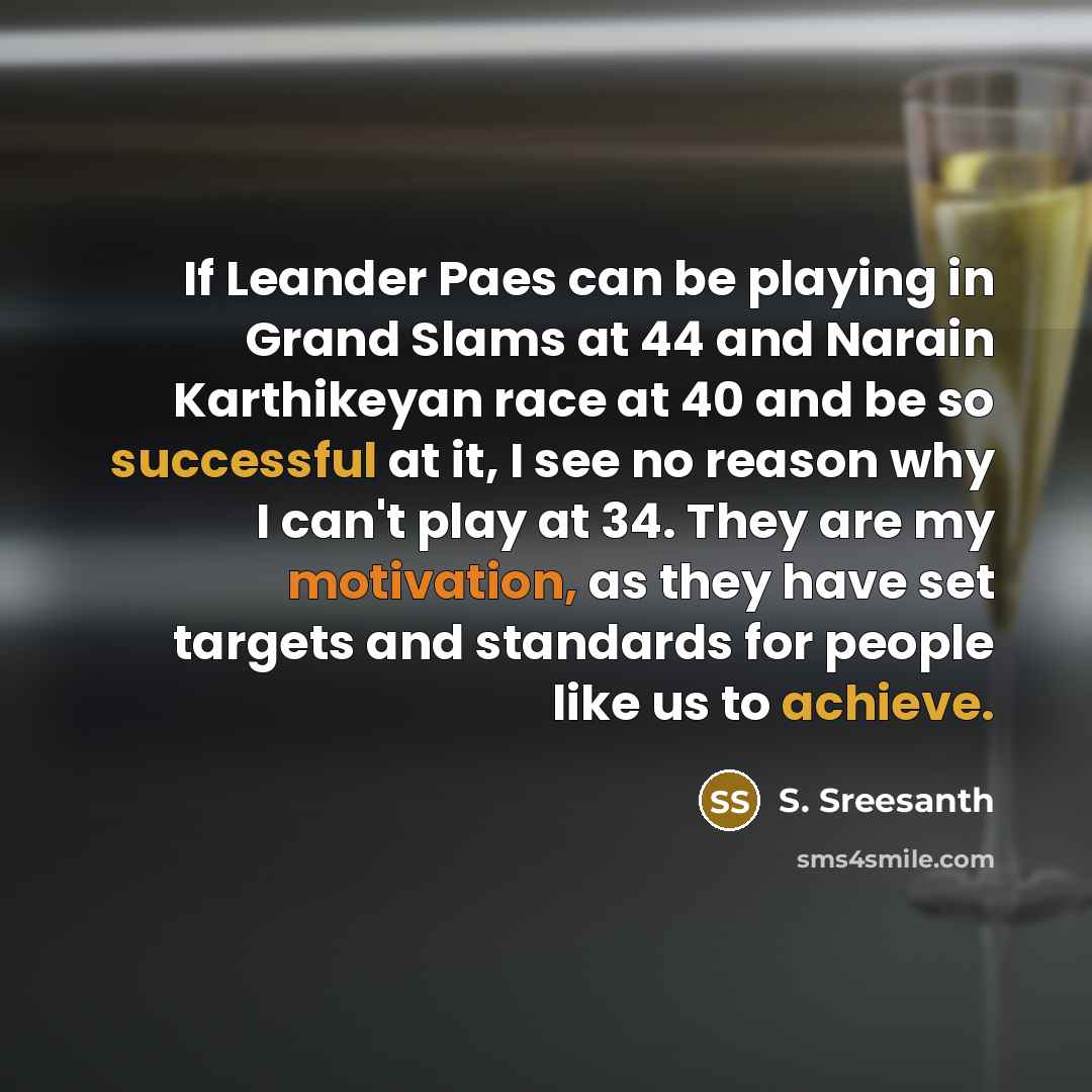 “If Leander Paes can be playing in Grand Slams at 44 and Narain Karthikeyan race at 40 and be so successful at it, I see no reason why I can't play at 34. They are my motivation, as they have set targets and standards for people like us to achieve.” quote by S. Sreesanth