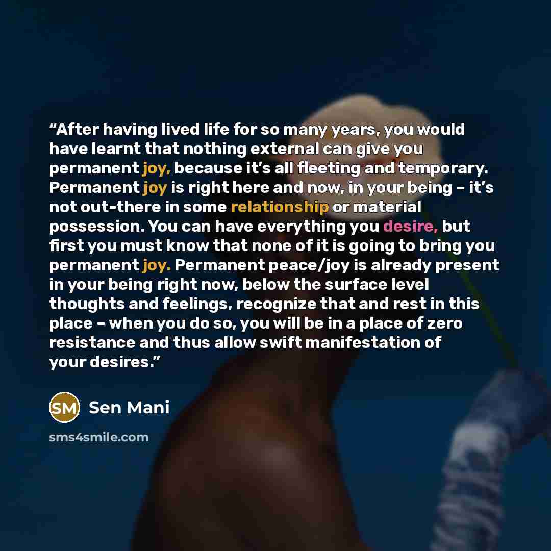 “After having lived life for so many years, you would have learnt that nothing external can give you permanent joy, because it’s all fleeting and temporary. Permanent joy is right here and now, in your being – it’s not out-there in some relationship or material possession. You can have everything…” quote by Sen Mani