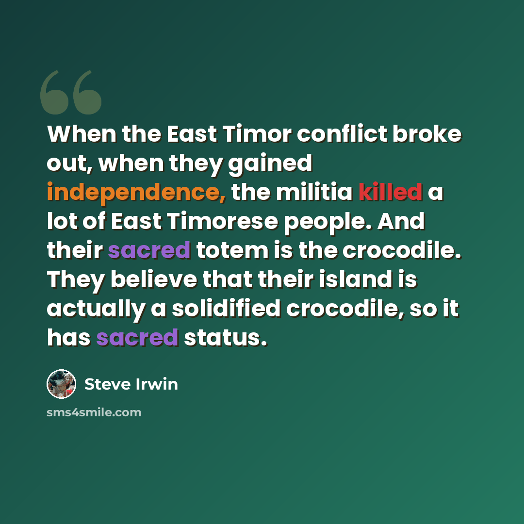 “When the East Timor conflict broke out, when they gained independence, the militia killed a lot of East Timorese people. And their sacred totem is the crocodile. They believe that their island is actually a solidified crocodile, so it has sacred status.” quote by Steve Irwin