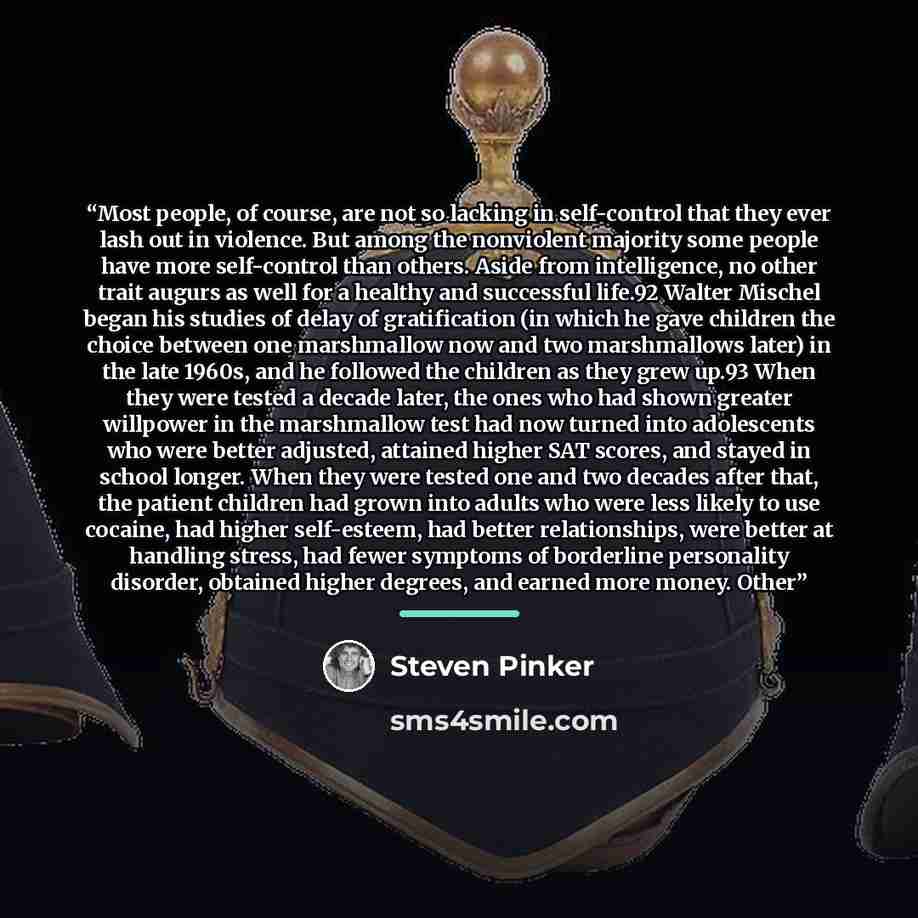 “Most people, of course, are not so lacking in self-control that they ever lash out in violence. But among the nonviolent majority some people have more self-control than others. Aside from intelligence, no other trait augurs as well for a healthy and successful life.92 Walter Mischel began his…” quote by Steven Pinker