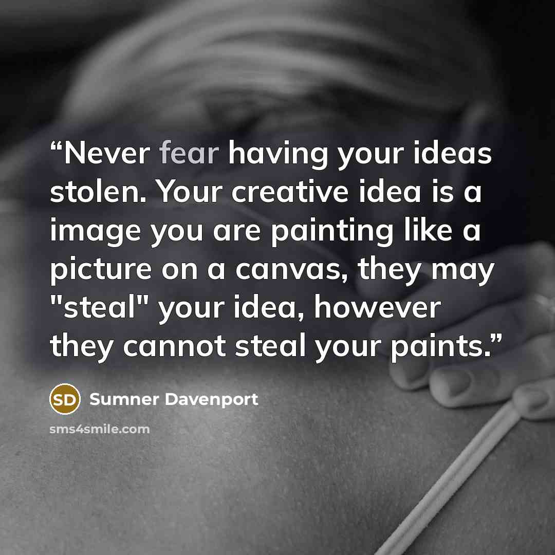 “Never fear having your ideas stolen. Your creative idea is a image you are painting like a picture on a canvas, they may "steal" your idea, however they cannot steal your paints.” quote by Sumner Davenport