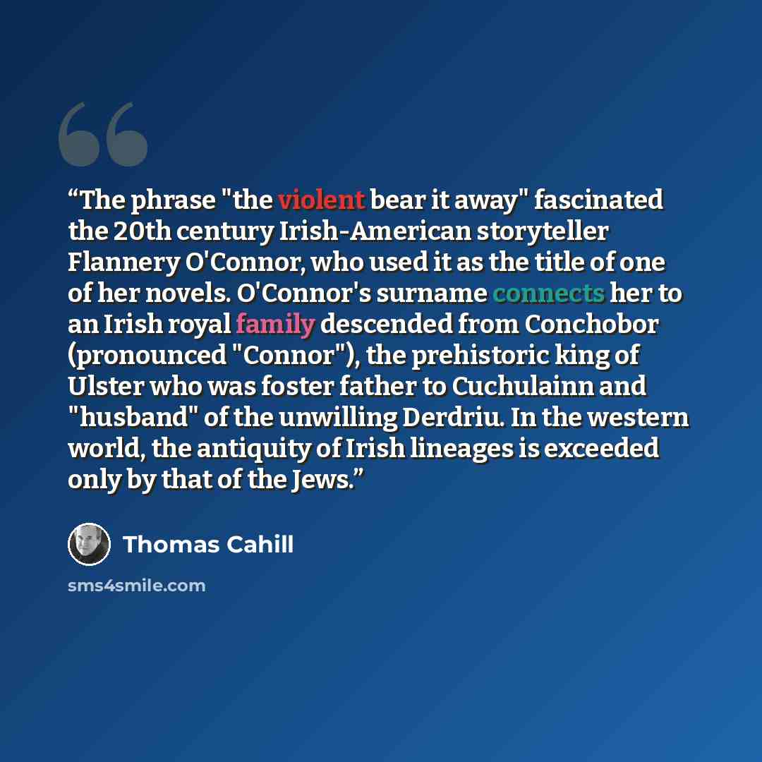 “The phrase "the violent bear it away" fascinated the 20th century Irish-American storyteller Flannery O'Connor, who used it as the title of one of her novels. O'Connor's surname connects her to an Irish royal family descended from Conchobor (pronounced "Connor"), the prehistoric king of Ulster who…” quote by Thomas Cahill