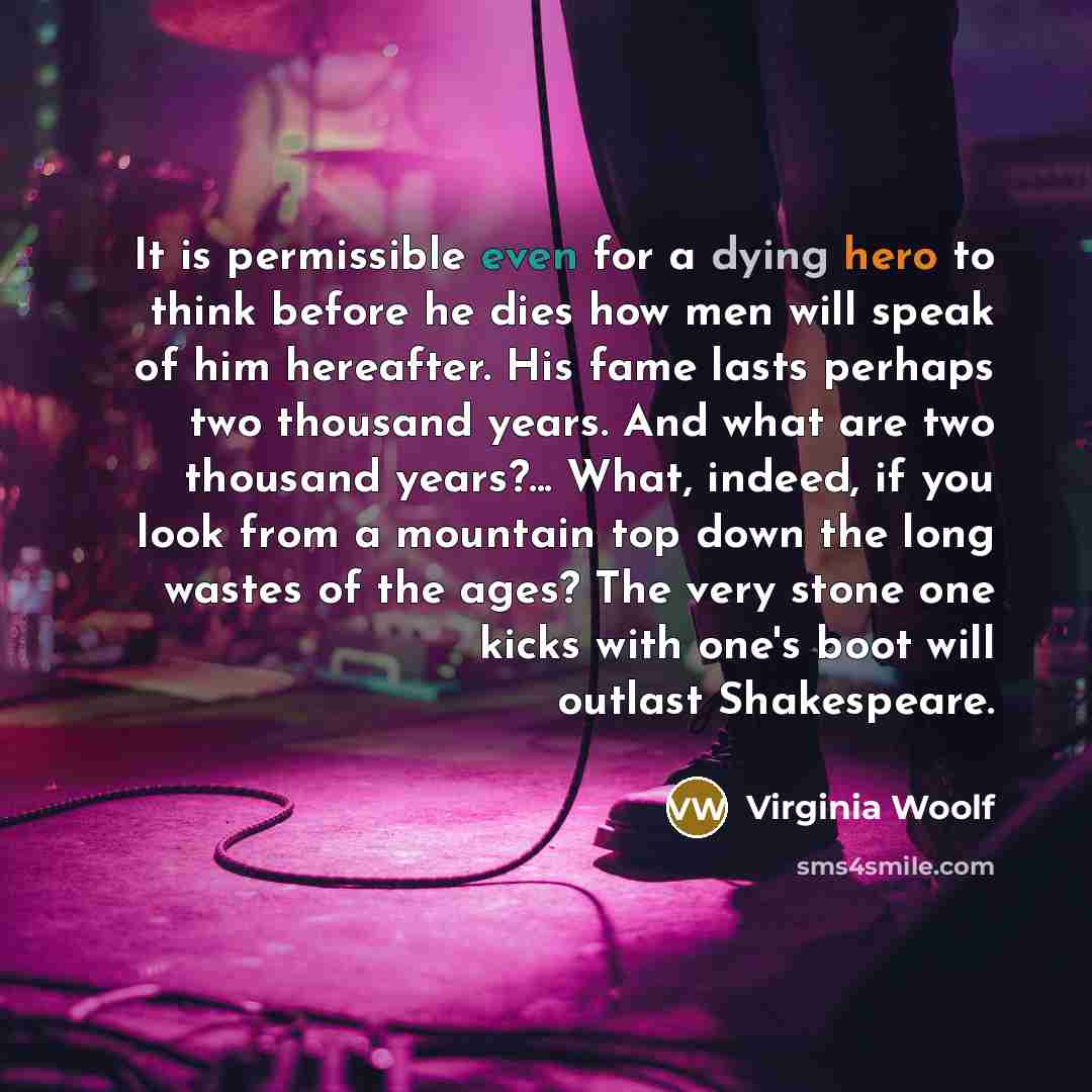 “It is permissible even for a dying hero to think before he dies how men will speak of him hereafter. His fame lasts perhaps two thousand years. And what are two thousand years?... What, indeed, if you look from a mountain top down the long wastes of the ages? The very stone one kicks with one's…” quote by Virginia Woolf