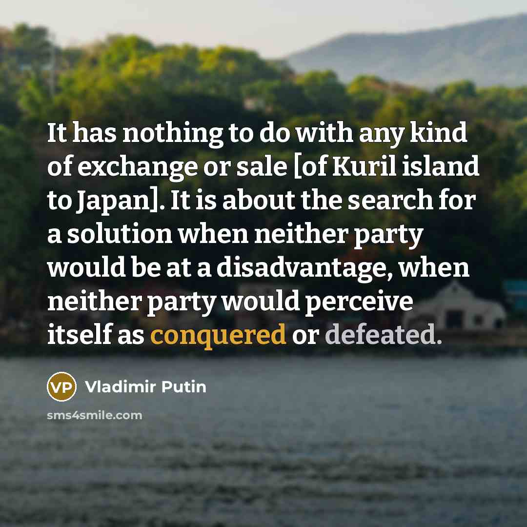“It has nothing to do with any kind of exchange or sale [of Kuril island to Japan]. It is about the search for a solution when neither party would be at a disadvantage, when neither party would perceive itself as conquered or defeated.” quote by Vladimir Putin