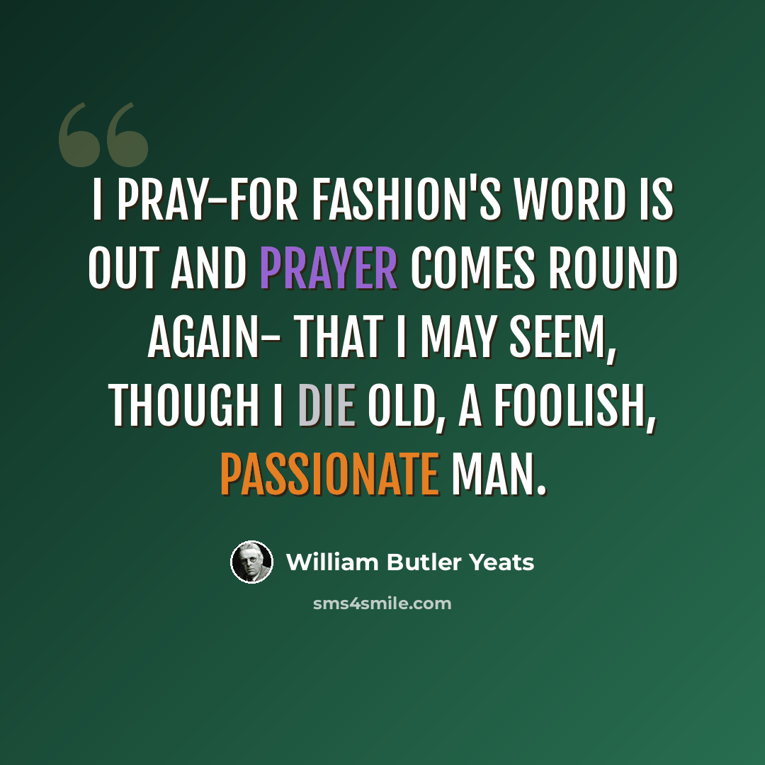 “I pray-for fashion's word is out And prayer comes round again- That I may seem, though I die old, A foolish, passionate man.” quote by William Butler Yeats