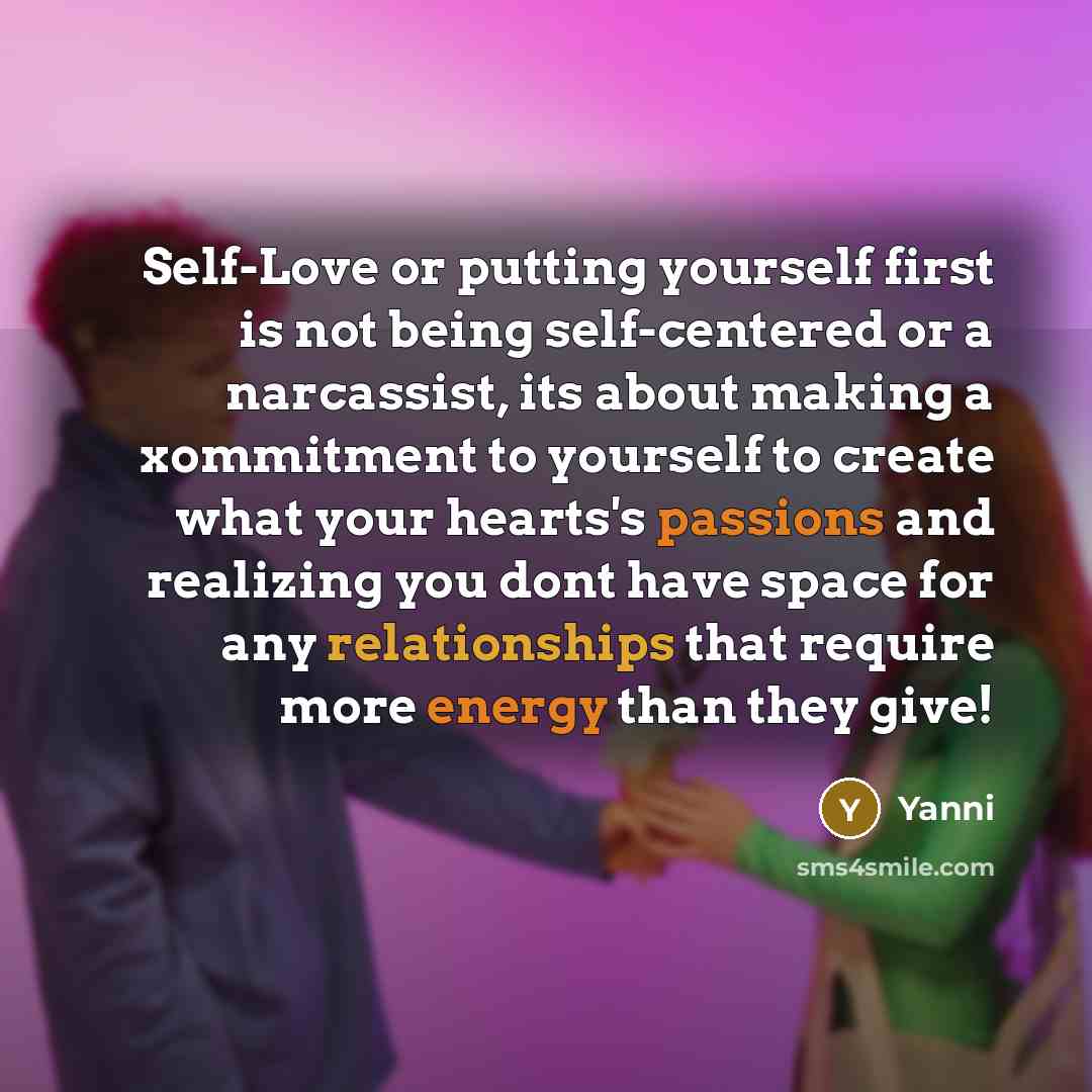 “Self-Love or putting yourself first is not being self-centered or a narcassist, its about making a xommitment to yourself to create what your hearts's passions and realizing you dont have space for any relationships that require more energy than they give!” quote by Yanni