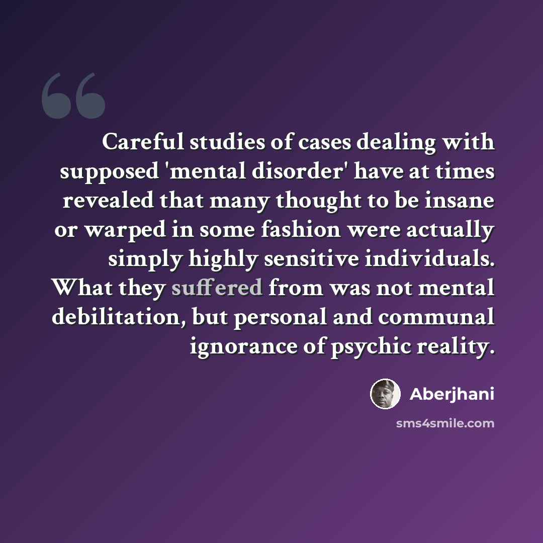 “Careful studies of cases dealing with supposed 'mental disorder' have at times revealed that many thought to be insane or warped in some fashion were actually simply highly sensitive individuals. What they suffered from was not mental debilitation, but personal and communal ignorance of psychic…” quote by Aberjhani