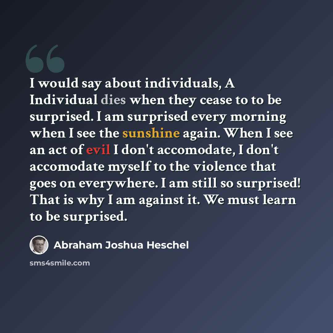 “I would say about individuals, A Individual dies when they cease to to be surprised. I am surprised every morning when I see the sunshine again. When I see an act of evil I don't accomodate, I don't accomodate myself to the violence that goes on everywhere. I am still so surprised! That is why I…” quote by Abraham Joshua Heschel