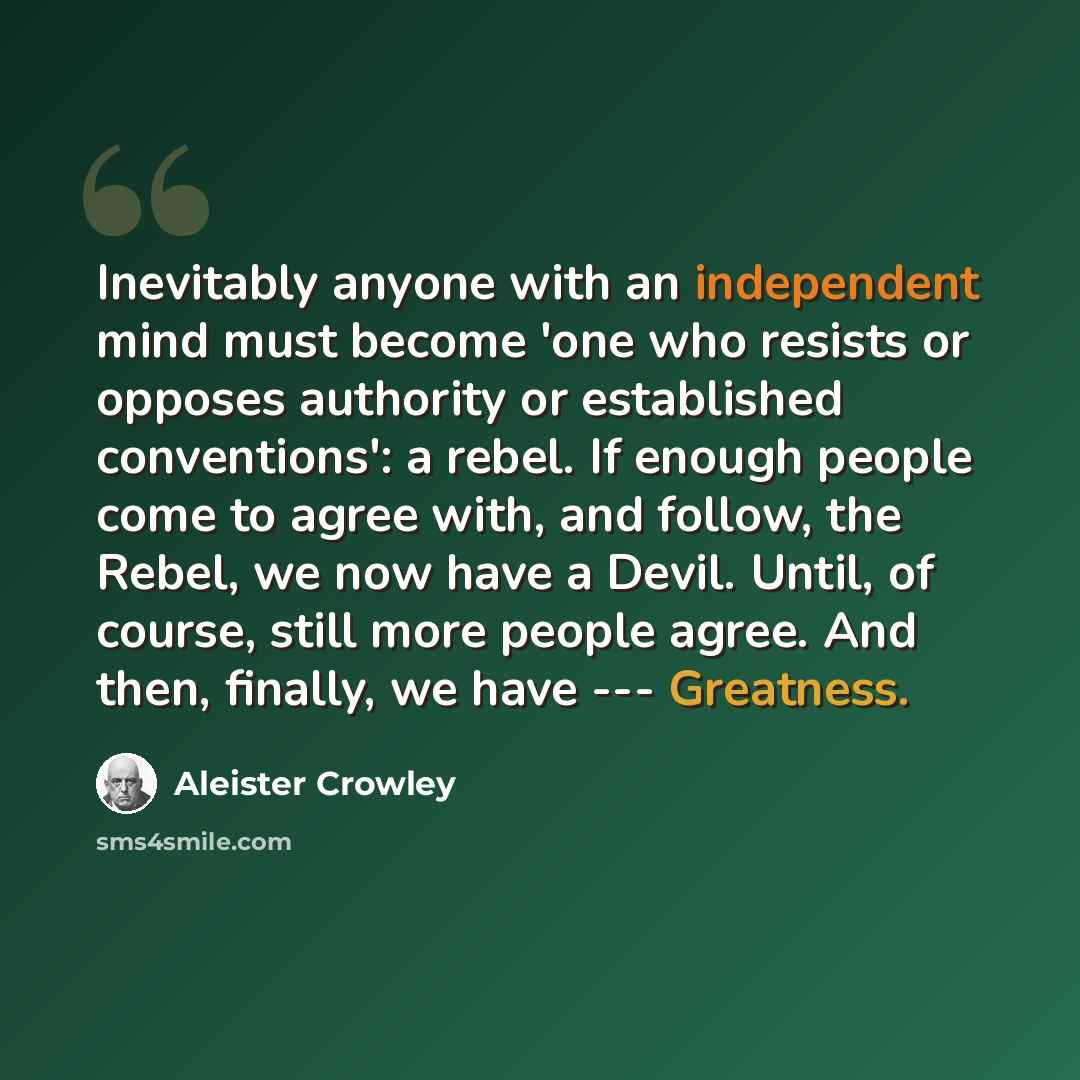 “Inevitably anyone with an independent mind must become 'one who resists or opposes authority or established conventions': a rebel. If enough people come to agree with, and follow, the Rebel, we now have a Devil. Until, of course, still more people agree. And then, finally, we have --- Greatness.” quote by Aleister Crowley