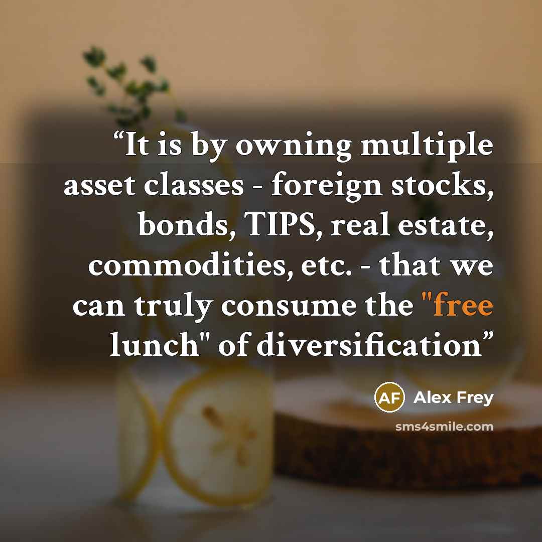 “It is by owning multiple asset classes - foreign stocks, bonds, TIPS, real estate, commodities, etc. - that we can truly consume the "free lunch" of diversification” quote by Alex Frey