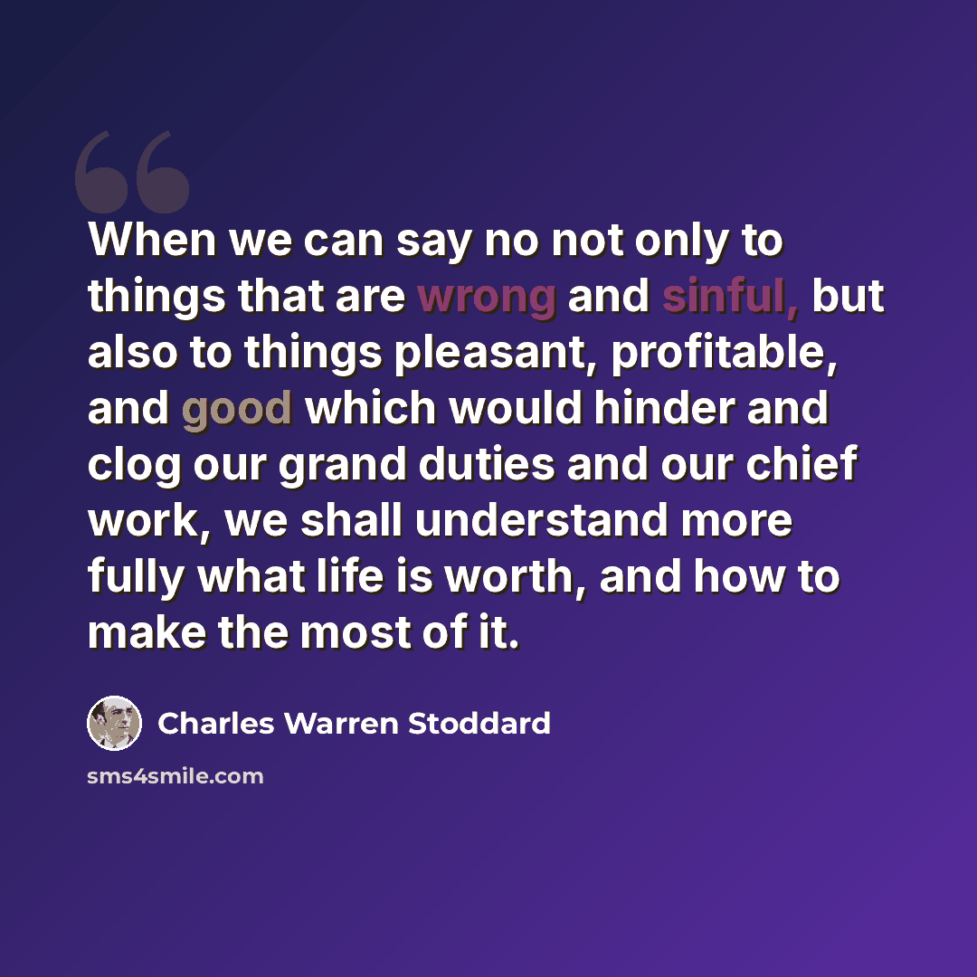 “When we can say no not only to things that are wrong and sinful, but also to things pleasant, profitable, and good which would hinder and clog our grand duties and our chief work, we shall understand more fully what life is worth, and how to make the most of it.” quote by Charles Warren Stoddard