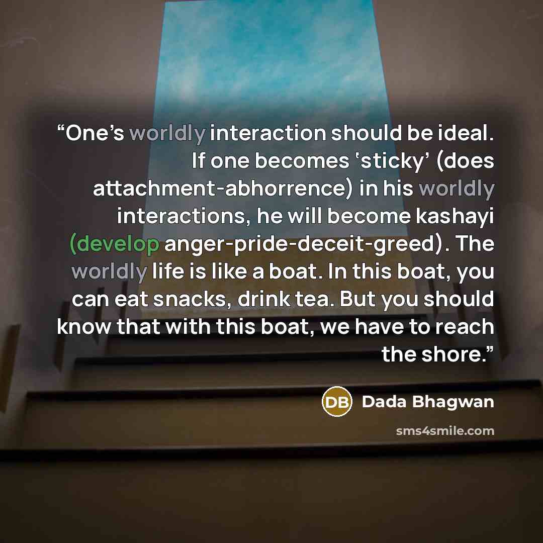 “One’s worldly interaction should be ideal. If one becomes ‘sticky’ (does attachment-abhorrence) in his worldly interactions, he will become kashayi (develop anger-pride-deceit-greed). The worldly life is like a boat. In this boat, you can eat snacks, drink tea. But you should know that with this…” quote by Dada Bhagwan
