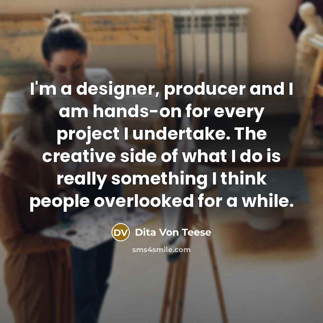 “I'm a designer, producer and I am hands-on for every project I undertake. The creative side of what I do is really something I think people overlooked for a while.” quote by Dita Von Teese