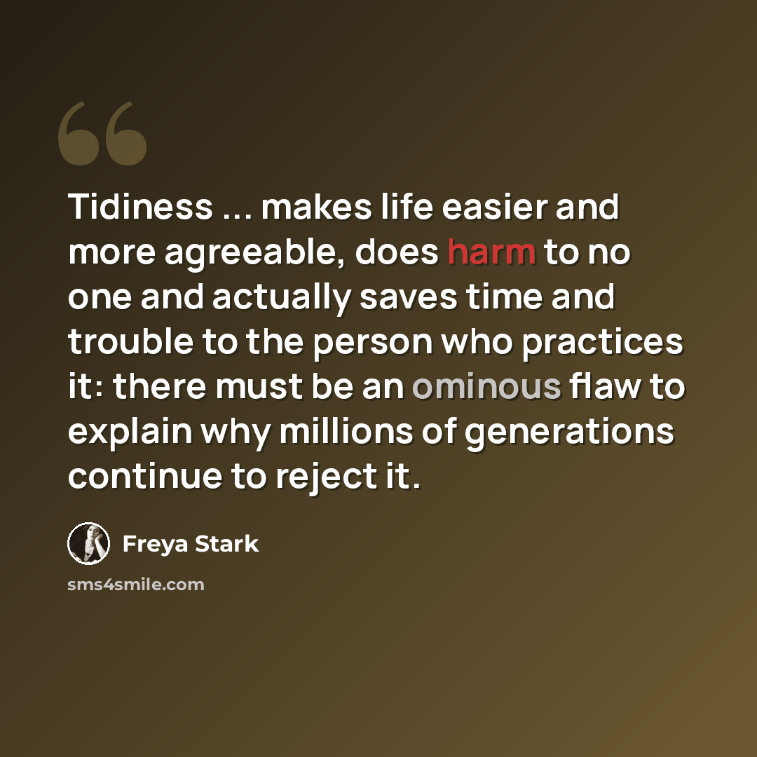 “Tidiness ... makes life easier and more agreeable, does harm to no one and actually saves time and trouble to the person who practices it: there must be an ominous flaw to explain why millions of generations continue to reject it.” quote by Freya Stark