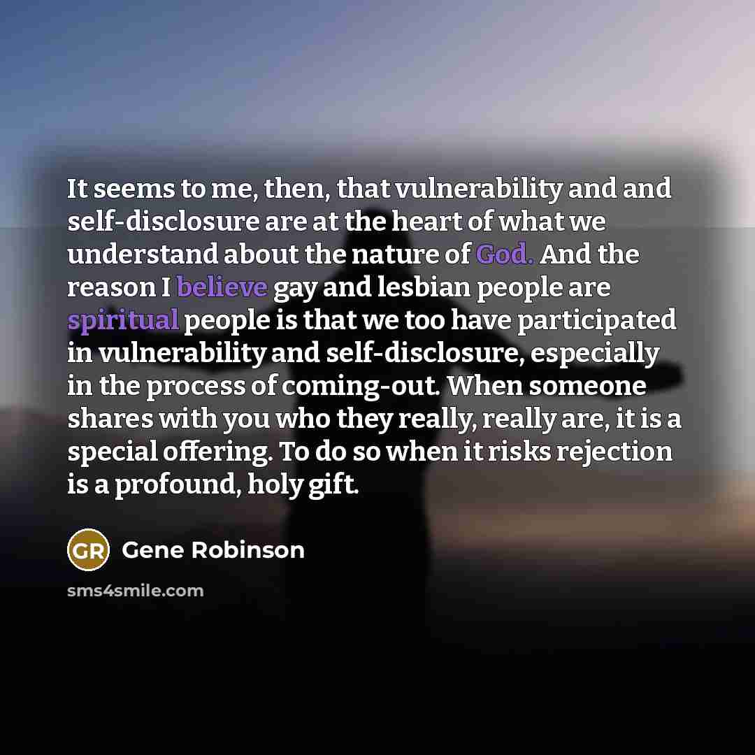 “It seems to me, then, that vulnerability and and self-disclosure are at the heart of what we understand about the nature of God. And the reason I believe gay and lesbian people are spiritual people is that we too have participated in vulnerability and self-disclosure, especially in the process of…” quote by Gene Robinson