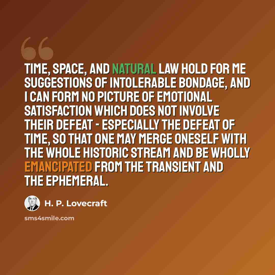 “Time, space, and natural law hold for me suggestions of intolerable bondage, and I can form no picture of emotional satisfaction which does not involve their defeat - especially the defeat of time, so that one may merge oneself with the whole historic stream and be wholly emancipated from the…” quote by H. P. Lovecraft