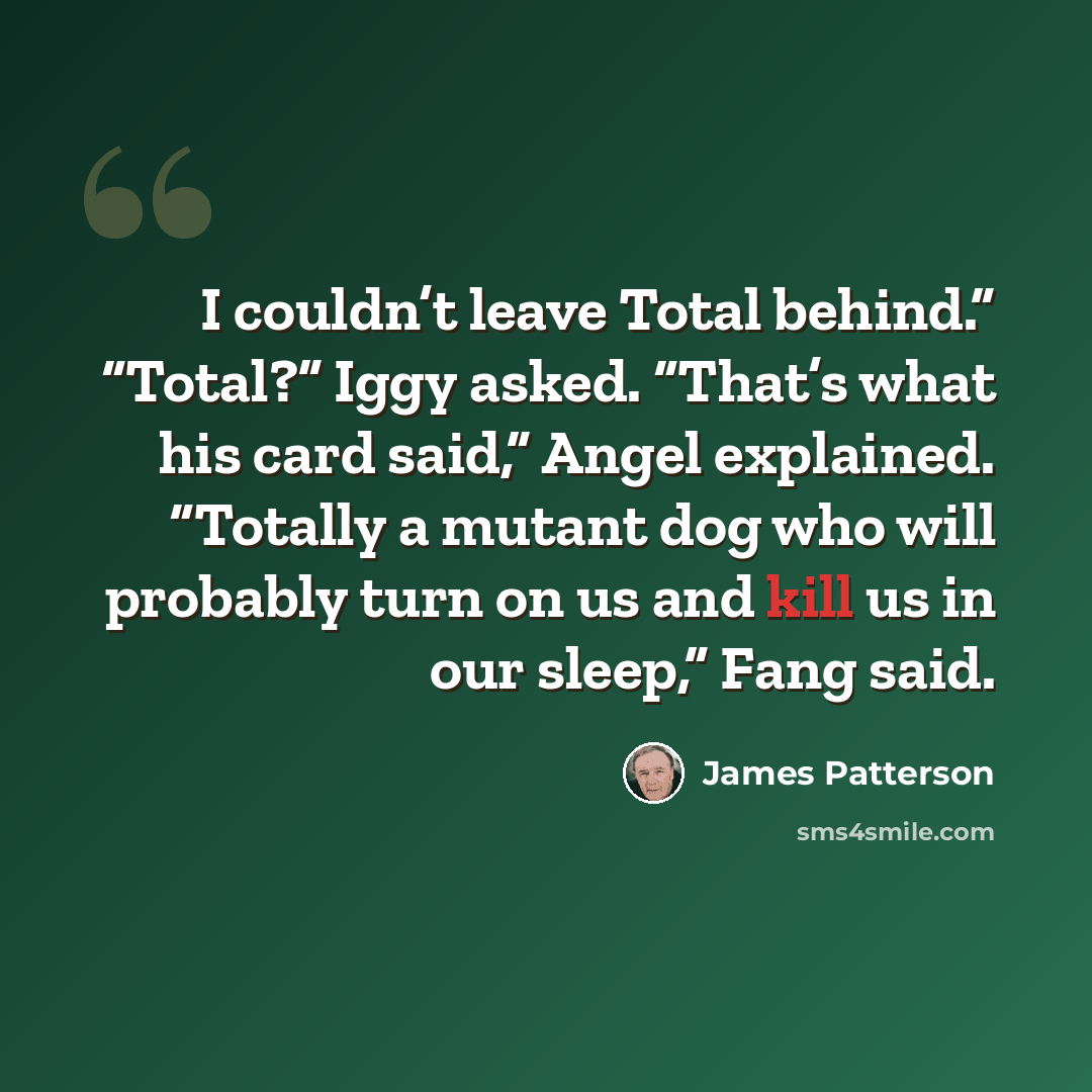 “I couldn’t leave Total behind.” “Total?” Iggy asked. “That’s what his card said,” Angel explained. “Totally a mutant dog who will probably turn on us and kill us in our sleep,” Fang said.” quote by James Patterson