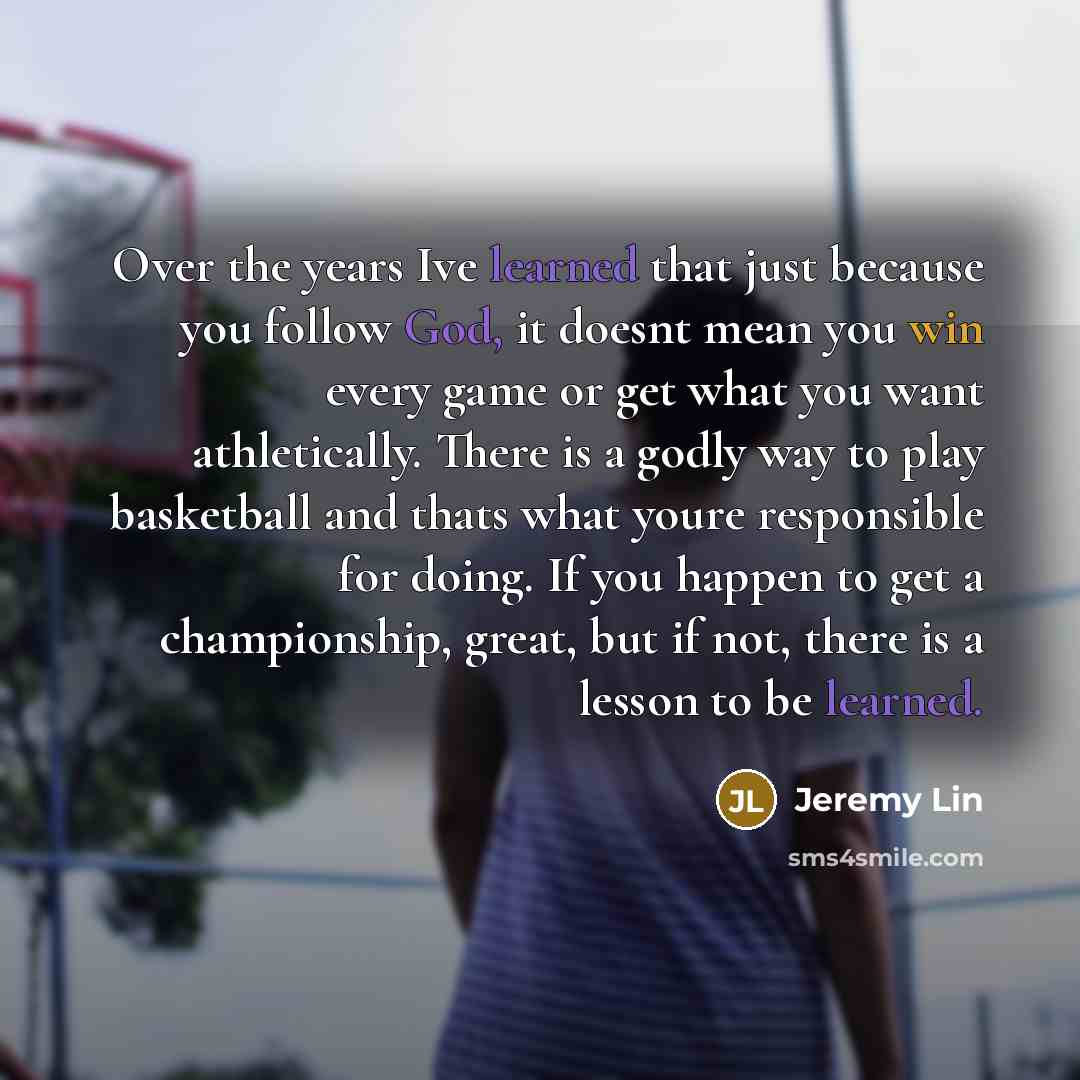 “Over the years Ive learned that just because you follow God, it doesnt mean you win every game or get what you want athletically. There is a godly way to play basketball and thats what youre responsible for doing. If you happen to get a championship, great, but if not, there is a lesson to be…” quote by Jeremy Lin