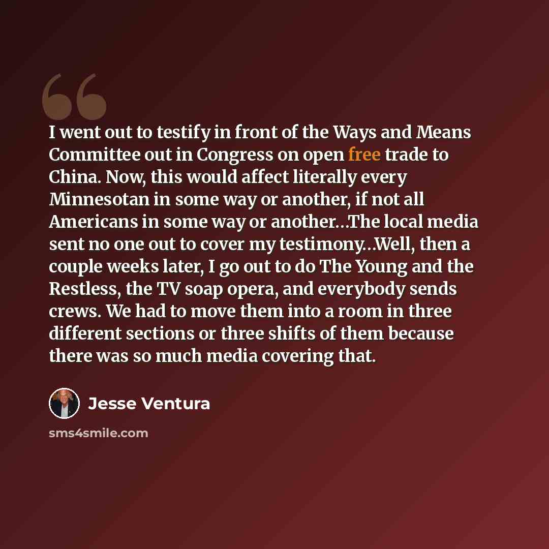 “I went out to testify in front of the Ways and Means Committee out in Congress on open free trade to China. Now, this would affect literally every Minnesotan in some way or another, if not all Americans in some way or another…The local media sent no one out to cover my testimony…Well, then a…” quote by Jesse Ventura