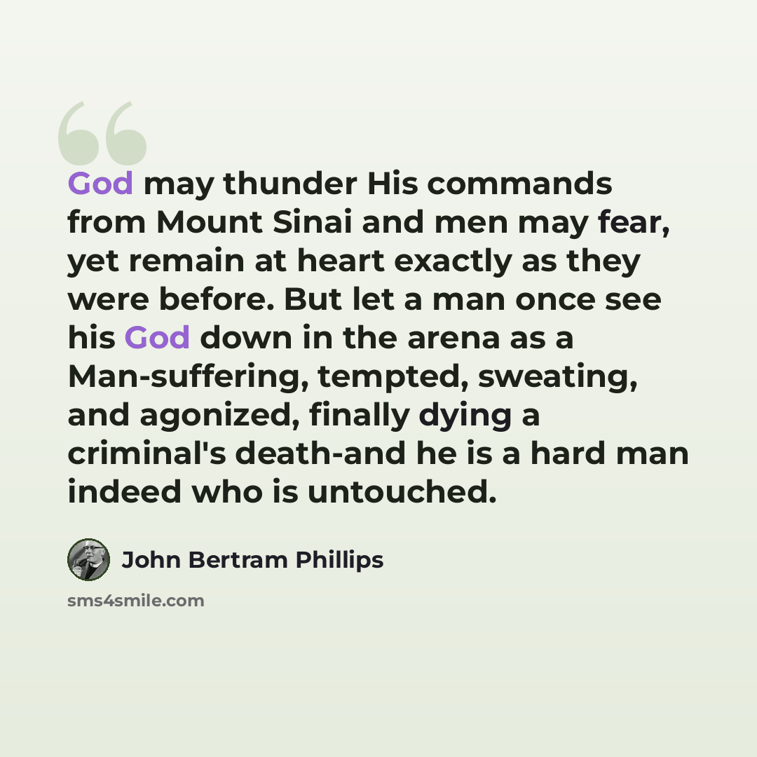 “God may thunder His commands from Mount Sinai and men may fear, yet remain at heart exactly as they were before. But let a man once see his God down in the arena as a Man-suffering, tempted, sweating, and agonized, finally dying a criminal's death-and he is a hard man indeed who is untouched.” quote by John Bertram Phillips