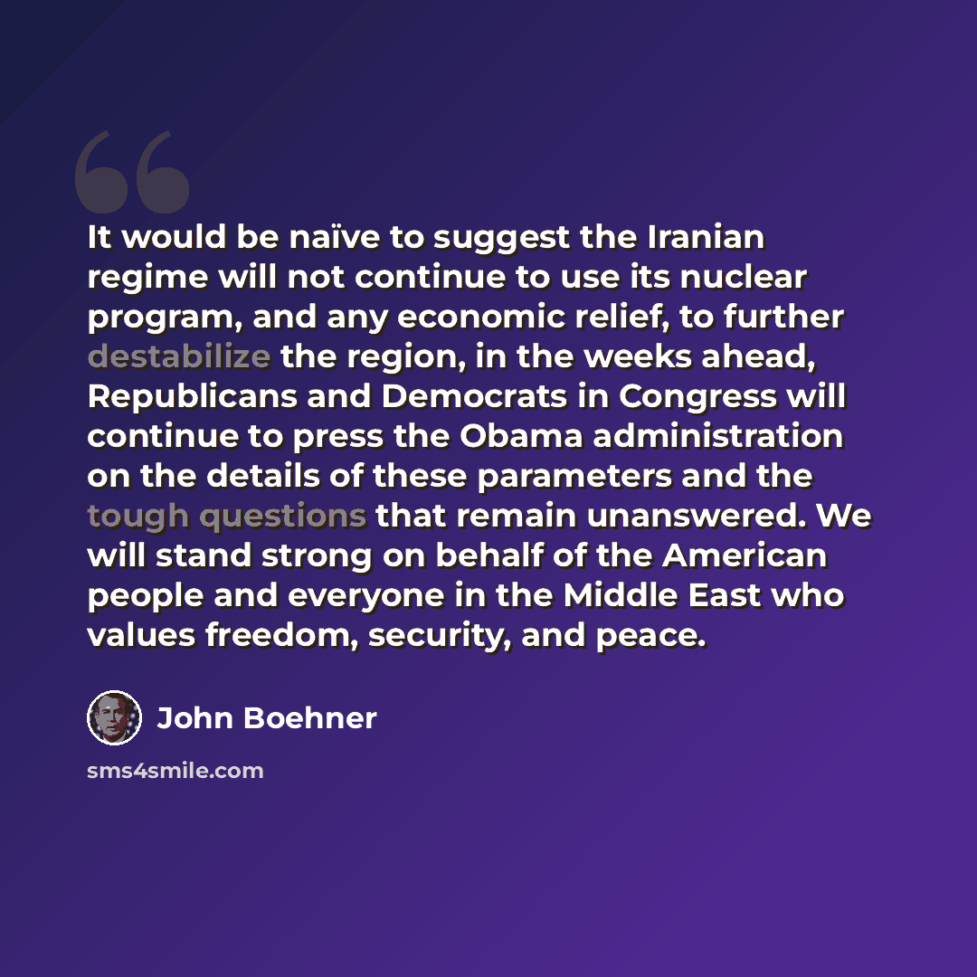 “It would be naïve to suggest the Iranian regime will not continue to use its nuclear program, and any economic relief, to further destabilize the region, in the weeks ahead, Republicans and Democrats in Congress will continue to press the Obama administration on the details of these parameters and…” quote by John Boehner