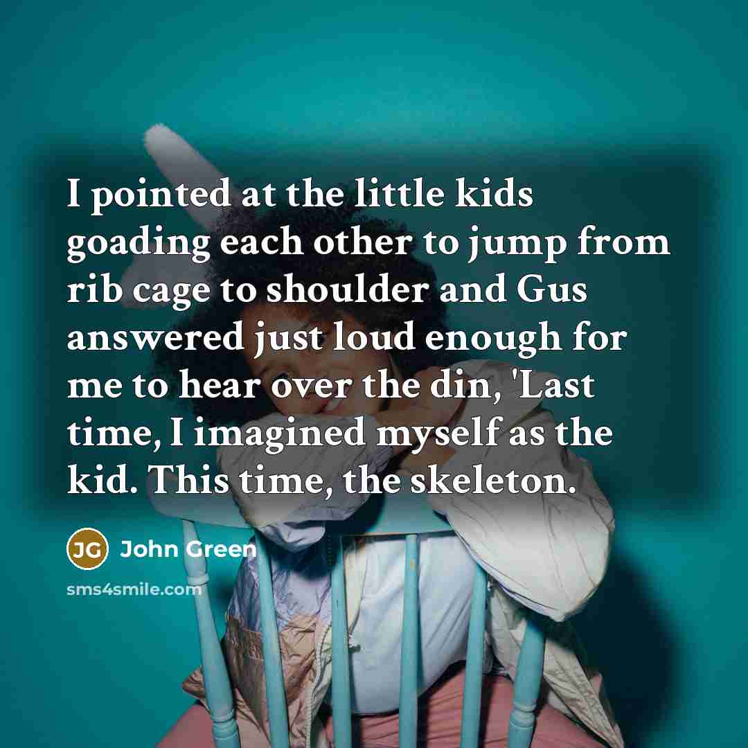 “I pointed at the little kids goading each other to jump from rib cage to shoulder and Gus answered just loud enough for me to hear over the din, 'Last time, I imagined myself as the kid. This time, the skeleton.” quote by John Green