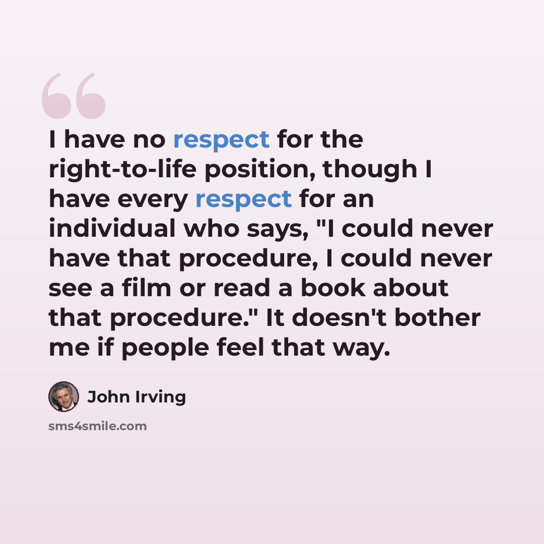 “I have no respect for the right-to-life position, though I have every respect for an individual who says, "I could never have that procedure, I could never see a film or read a book about that procedure." It doesn't bother me if people feel that way.” quote by John Irving