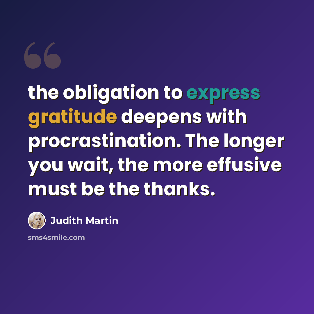 “the obligation to express gratitude deepens with procrastination. The longer you wait, the more effusive must be the thanks.” quote by Judith Martin