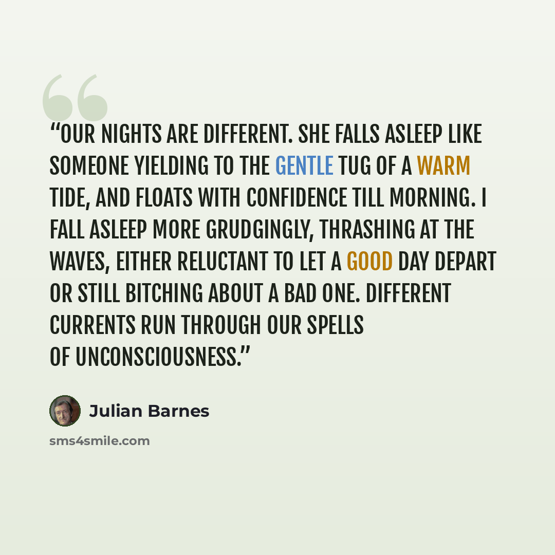 “Our nights are different. She falls asleep like someone yielding to the gentle tug of a warm tide, and floats with confidence till morning. I fall asleep more grudgingly, thrashing at the waves, either reluctant to let a good day depart or still bitching about a bad one. Different currents run…” quote by Julian Barnes