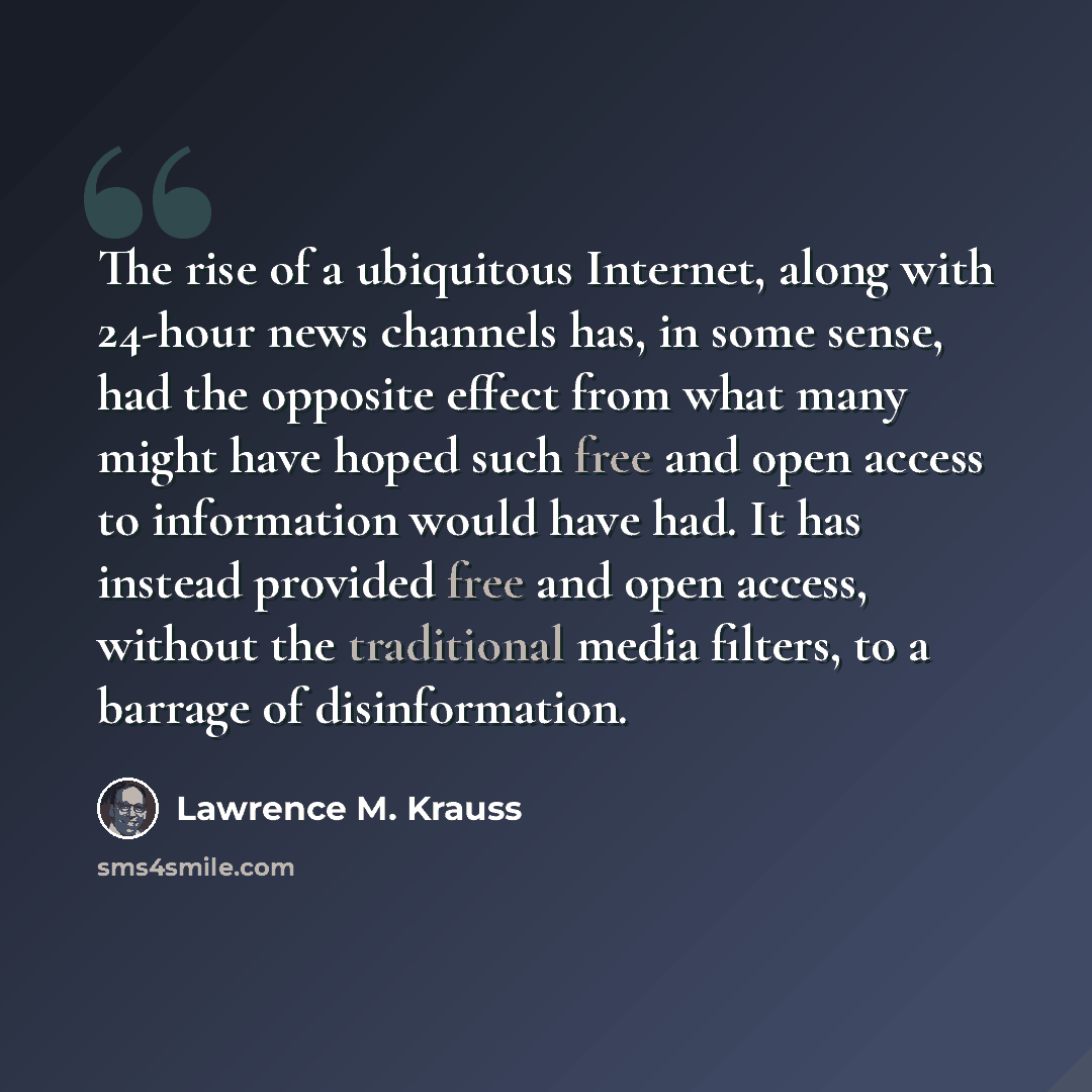 “The rise of a ubiquitous Internet, along with 24-hour news channels has, in some sense, had the opposite effect from what many might have hoped such free and open access to information would have had. It has instead provided free and open access, without the traditional media filters, to a barrage…” quote by Lawrence M. Krauss