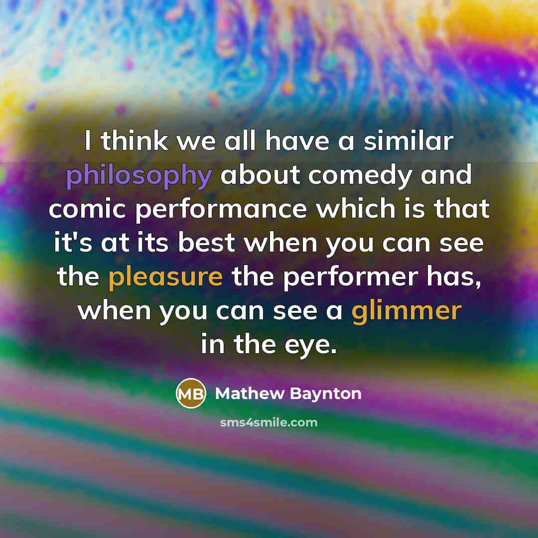“I think we all have a similar philosophy about comedy and comic performance which is that it's at its best when you can see the pleasure the performer has, when you can see a glimmer in the eye.” quote by Mathew Baynton