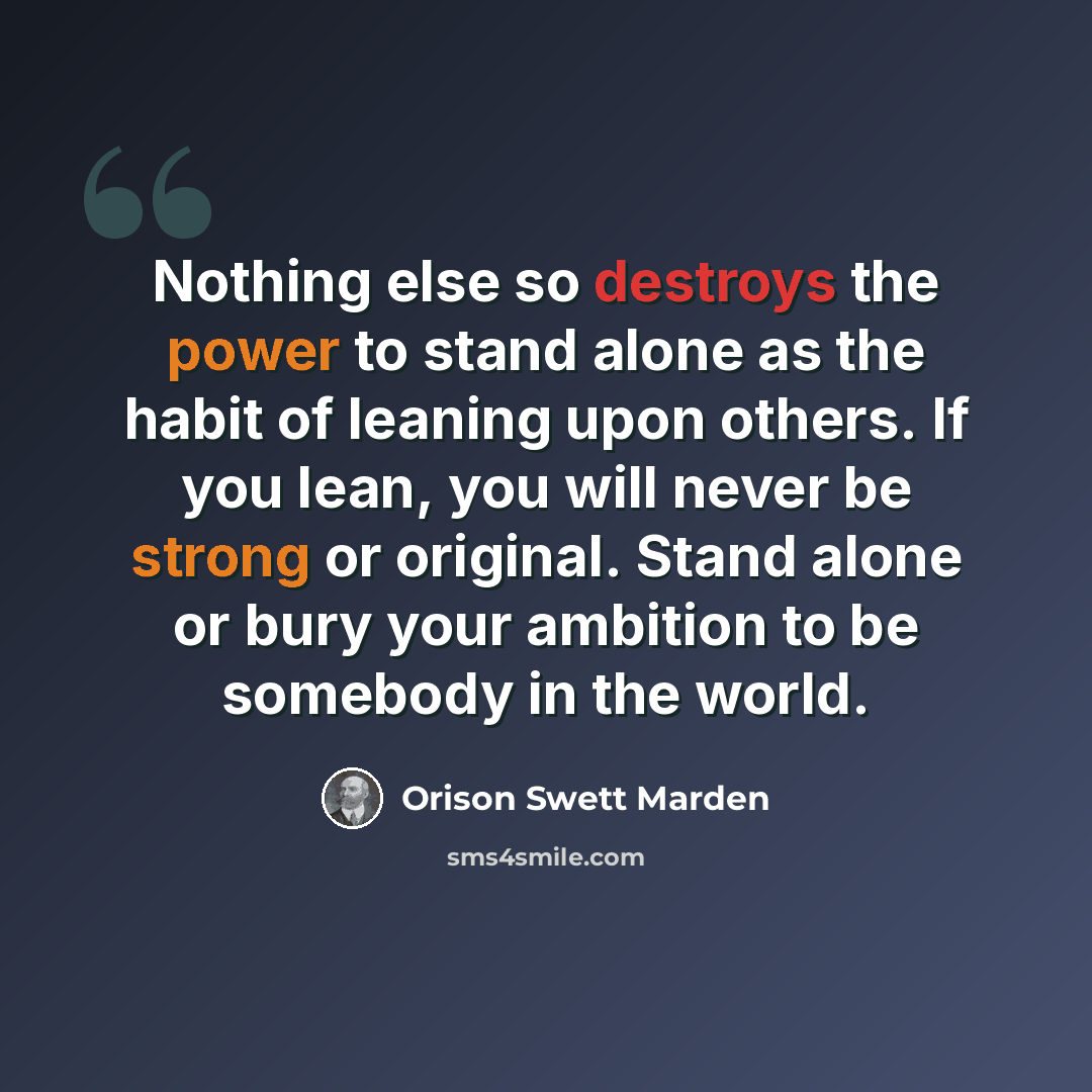 “Nothing else so destroys the power to stand alone as the habit of leaning upon others. If you lean, you will never be strong or original. Stand alone or bury your ambition to be somebody in the world.” quote by Orison Swett Marden