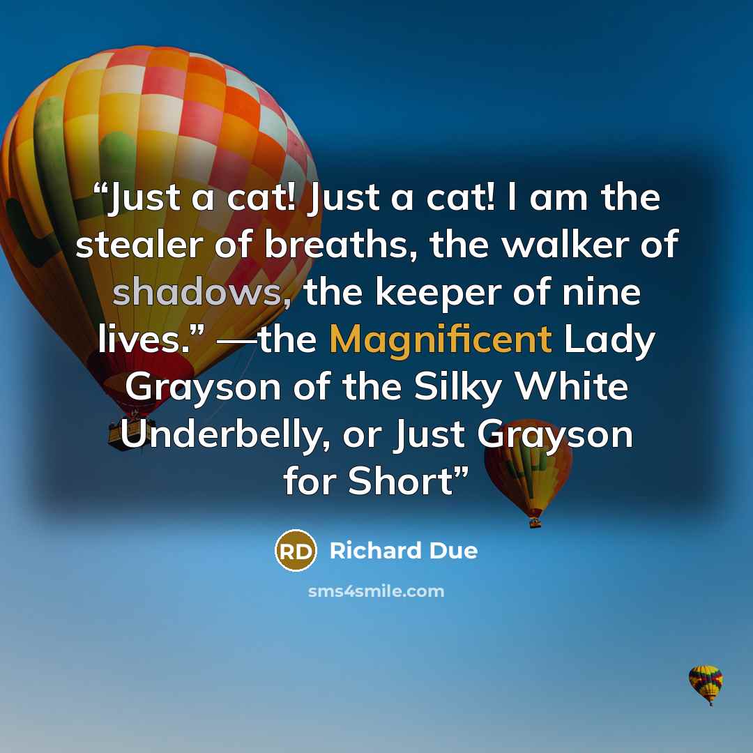 “Just a cat! Just a cat! I am the stealer of breaths, the walker of shadows, the keeper of nine lives.” —the Magnificent Lady Grayson of the Silky White Underbelly, or Just Grayson for Short” quote by Richard Due