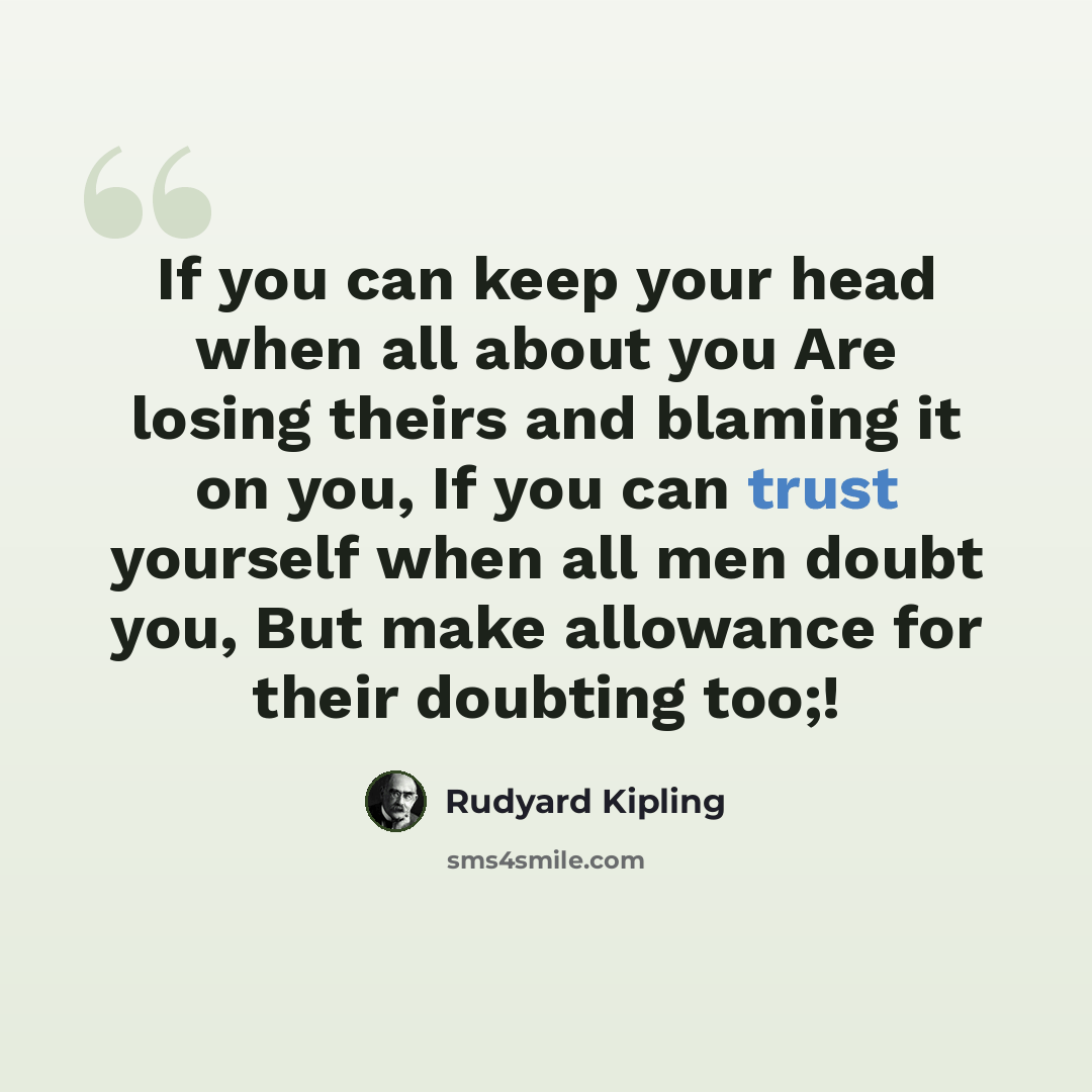 “If you can keep your head when all about you Are losing theirs and blaming it on you, If you can trust yourself when all men doubt you, But make allowance for their doubting too;!” quote by Rudyard Kipling