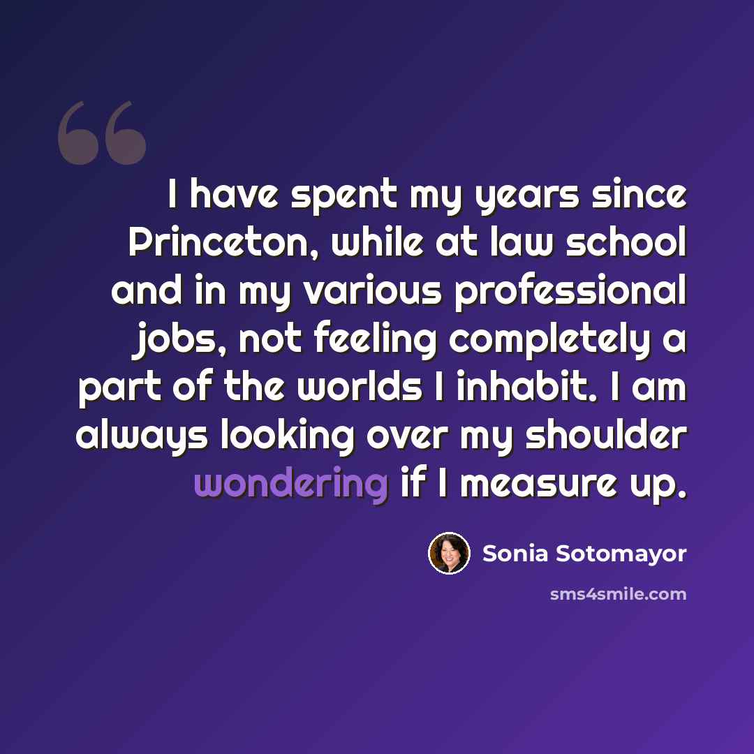 “I have spent my years since Princeton, while at law school and in my various professional jobs, not feeling completely a part of the worlds I inhabit. I am always looking over my shoulder wondering if I measure up.” quote by Sonia Sotomayor