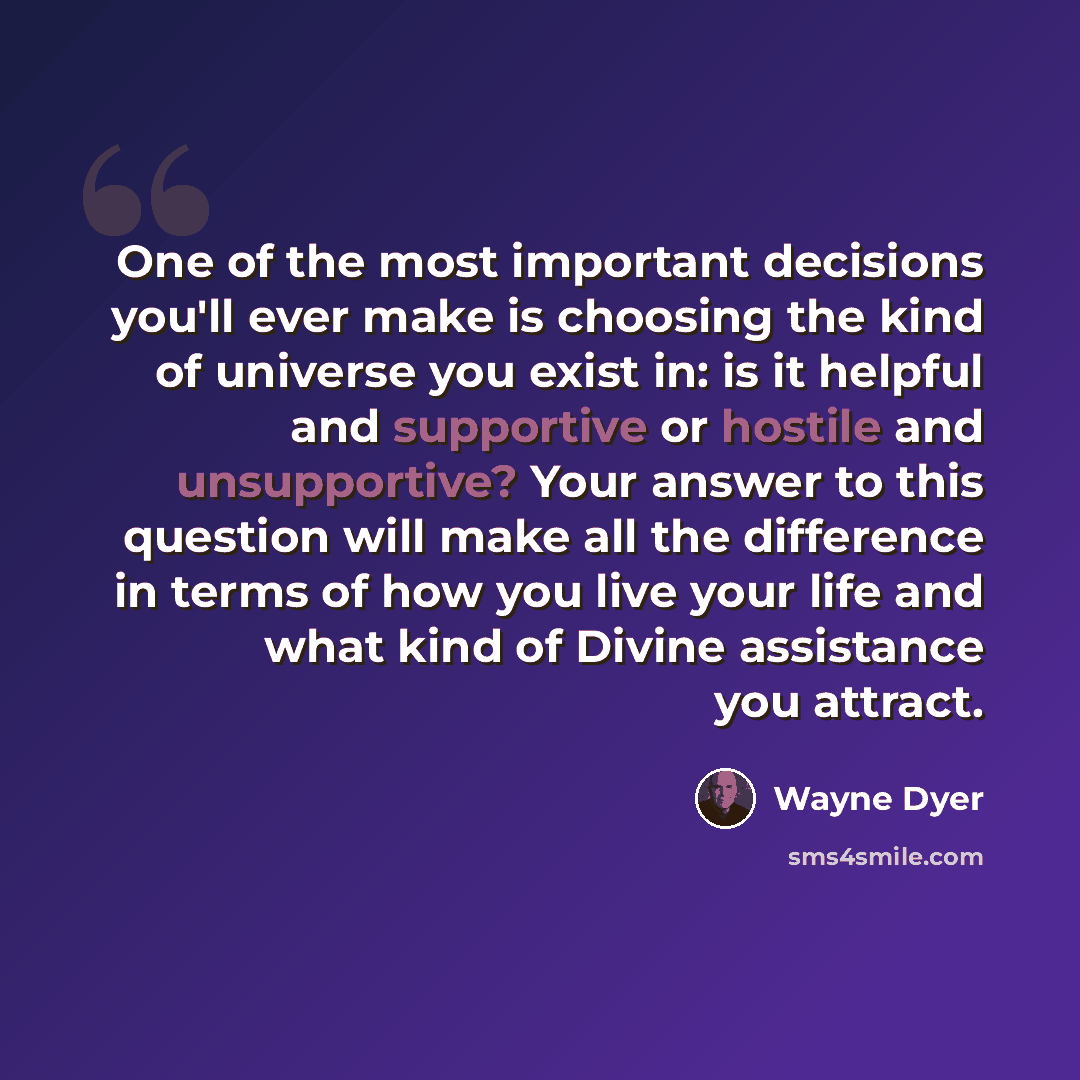 “One of the most important decisions you'll ever make is choosing the kind of universe you exist in: is it helpful and supportive or hostile and unsupportive? Your answer to this question will make all the difference in terms of how you live your life and what kind of Divine assistance you attract.” quote by Wayne Dyer