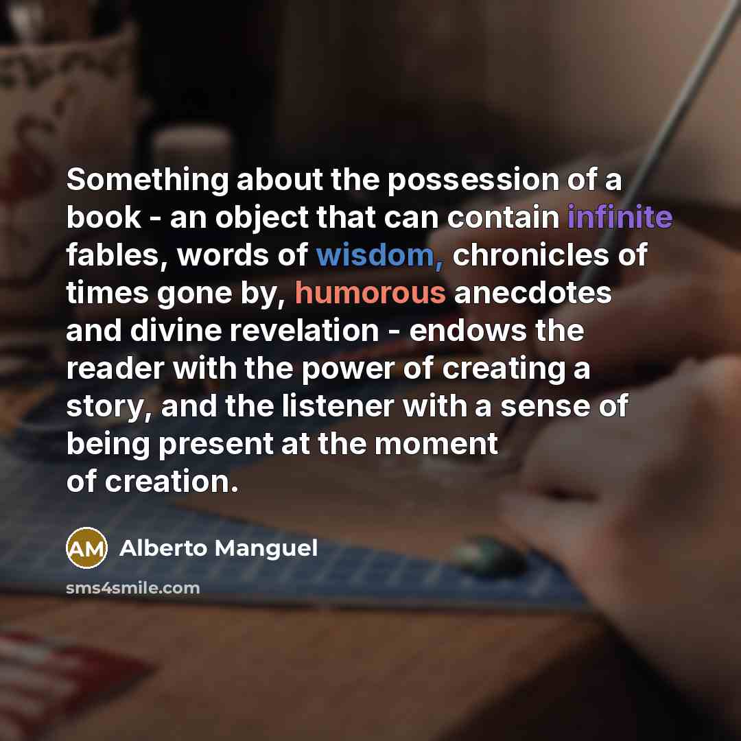 “Something about the possession of a book - an object that can contain infinite fables, words of wisdom, chronicles of times gone by, humorous anecdotes and divine revelation - endows the reader with the power of creating a story, and the listener with a sense of being present at the moment of…” quote by Alberto Manguel