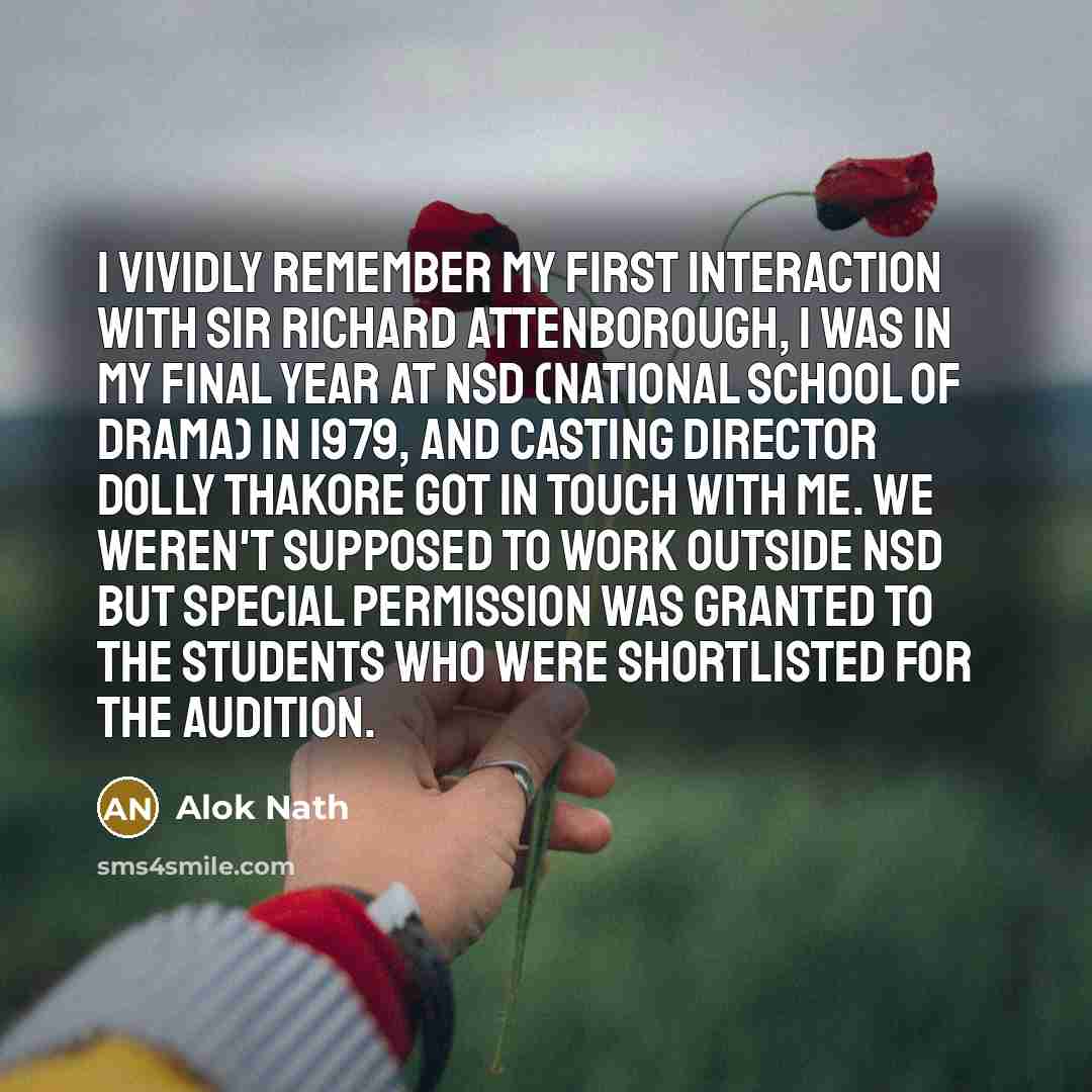“I vividly remember my first interaction with Sir Richard Attenborough, I was in my final year at NSD (National School of Drama) in 1979, and casting director Dolly Thakore got in touch with me. We weren't supposed to work outside NSD but special permission was granted to the students who were…” quote by Alok Nath