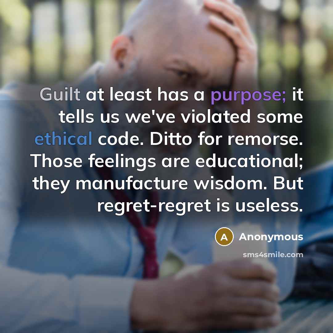 “Guilt at least has a purpose; it tells us we've violated some ethical code. Ditto for remorse. Those feelings are educational; they manufacture wisdom. But regret-regret is useless.” quote by Anonymous