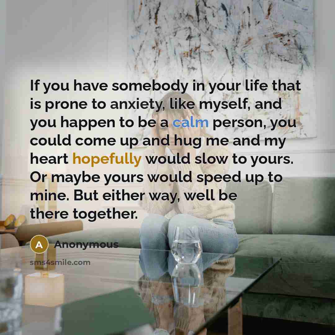 “If you have somebody in your life that is prone to anxiety, like myself, and you happen to be a calm person, you could come up and hug me and my heart hopefully would slow to yours. Or maybe yours would speed up to mine. But either way, well be there together.” quote by Anonymous