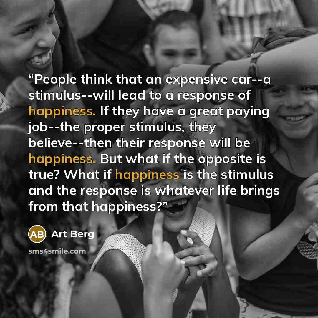 “People think that an expensive car--a stimulus--will lead to a response of happiness. If they have a great paying job--the proper stimulus, they believe--then their response will be happiness. But what if the opposite is true? What if happiness is the stimulus and the response is whatever life…” quote by Art Berg