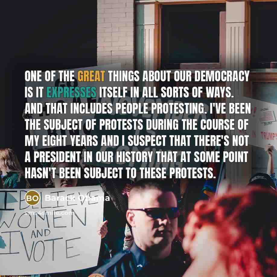 “One of the great things about our democracy is it expresses itself in all sorts of ways. And that includes people protesting. I've been the subject of protests during the course of my eight years and I suspect that there's not a president in our history that at some point hasn't been subject to…” quote by Barack Obama