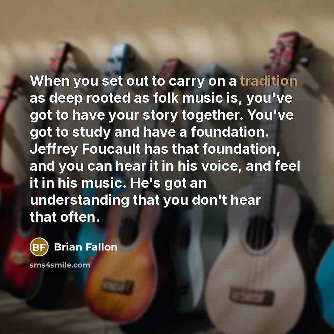 “When you set out to carry on a tradition as deep rooted as folk music is, you've got to have your story together. You've got to study and have a foundation. Jeffrey Foucault has that foundation, and you can hear it in his voice, and feel it in his music. He's got an understanding that you don't…” quote by Brian Fallon