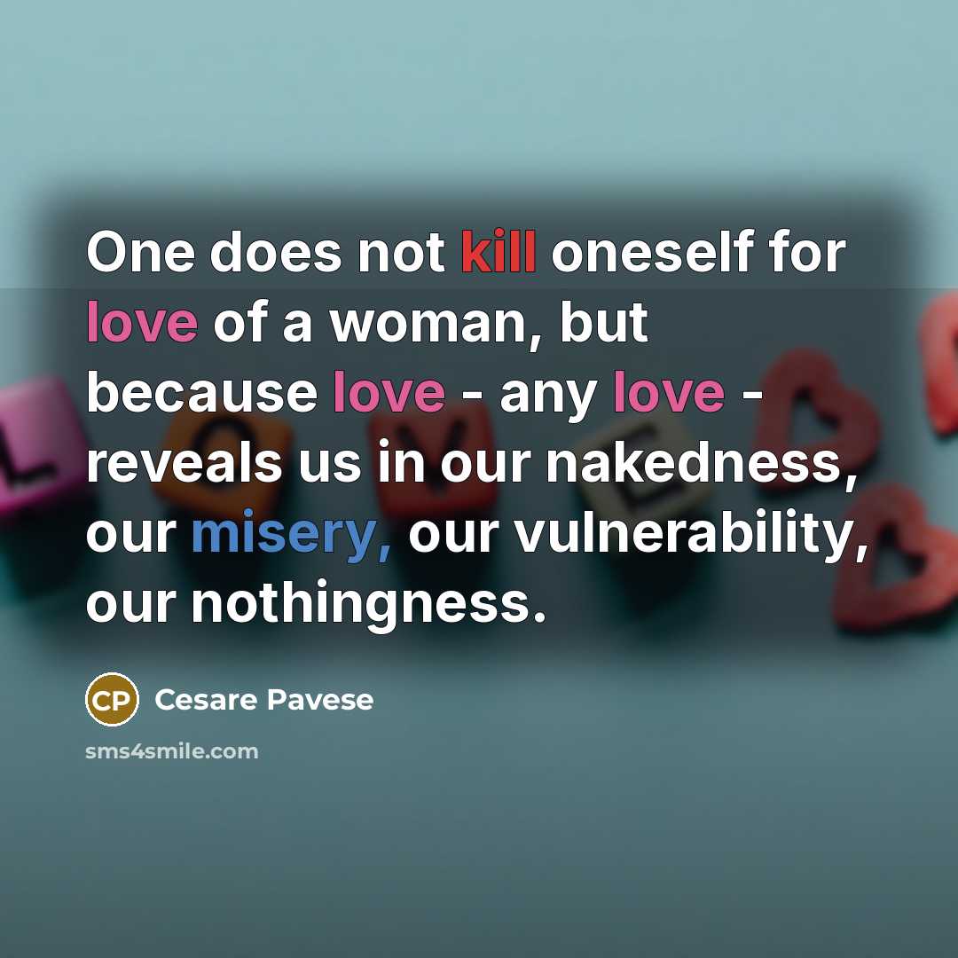 “One does not kill oneself for love of a woman, but because love - any love - reveals us in our nakedness, our misery, our vulnerability, our nothingness.” quote by Cesare Pavese