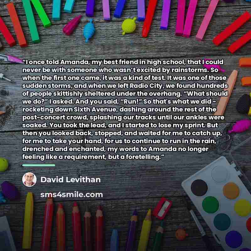 “I once told Amanda, my best friend in high school, that I could never be with someone who wasn’t excited by rainstorms. So when the first one came, it was a kind of test. It was one of those sudden storms, and when we left Radio City, we found hundreds of people skittishly sheltered under the…” quote by David Levithan