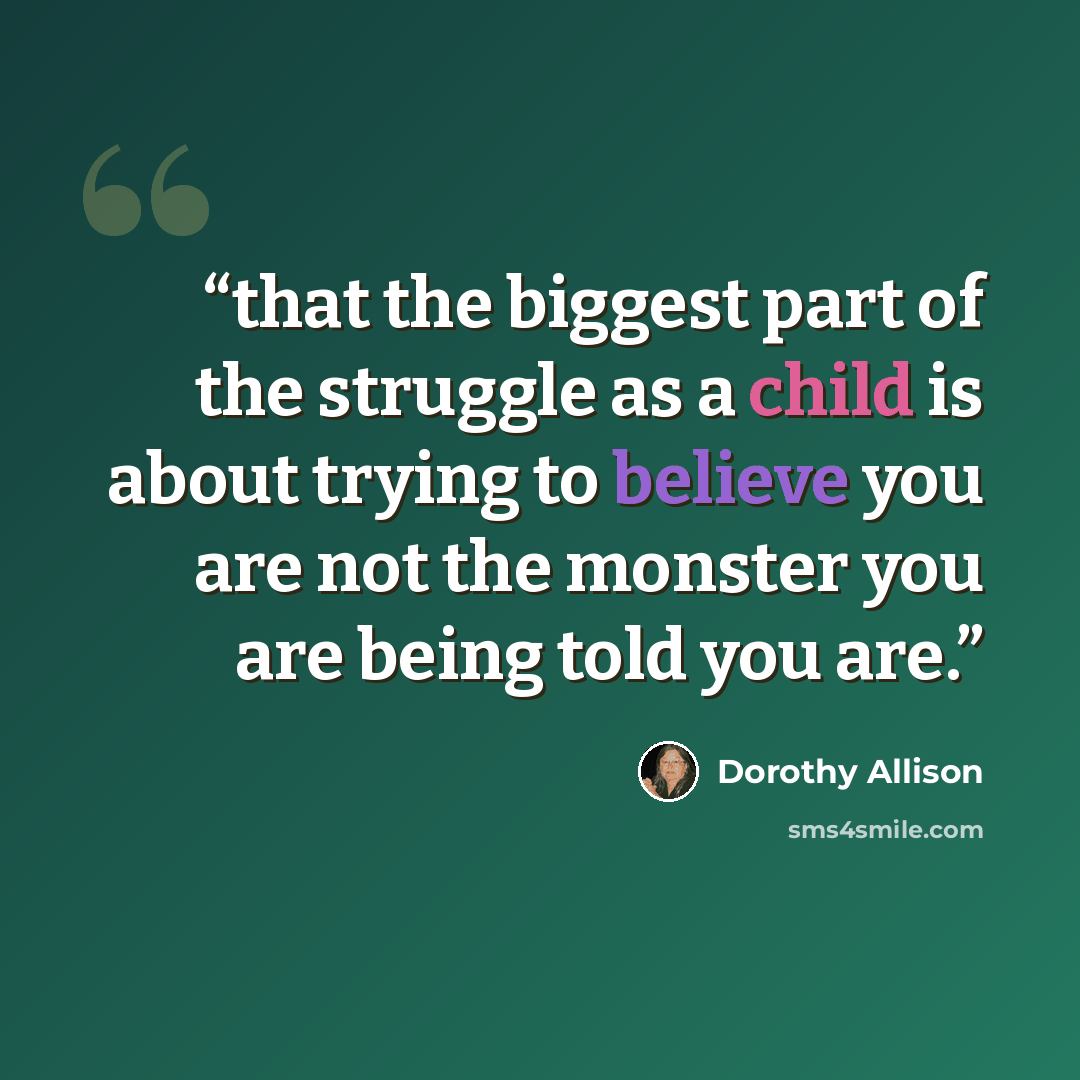 “that the biggest part of the struggle as a child is about trying to believe you are not the monster you are being told you are.” quote by Dorothy Allison