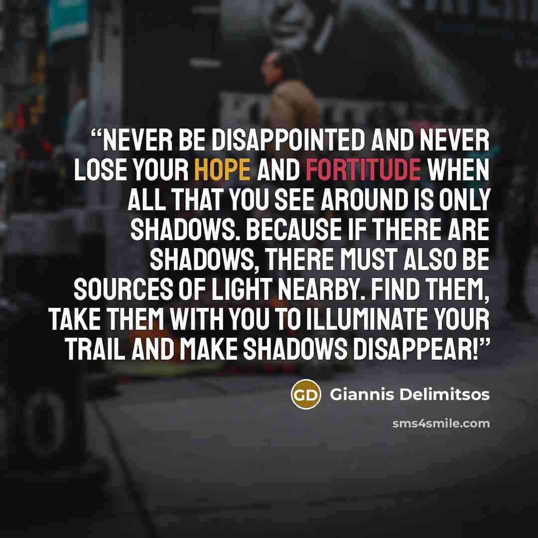 “Never be disappointed and never lose your hope and fortitude when all that you see around is only shadows. Because if there are shadows, there must also be sources of light nearby. Find them, take them with you to illuminate your trail and make shadows disappear!” quote by Giannis Delimitsos