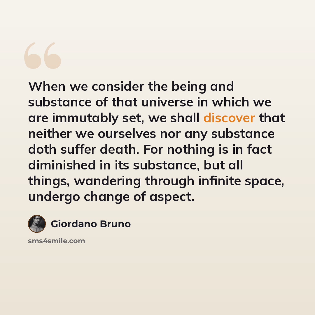 “When we consider the being and substance of that universe in which we are immutably set, we shall discover that neither we ourselves nor any substance doth suffer death. For nothing is in fact diminished in its substance, but all things, wandering through infinite space, undergo change of aspect.” quote by Giordano Bruno