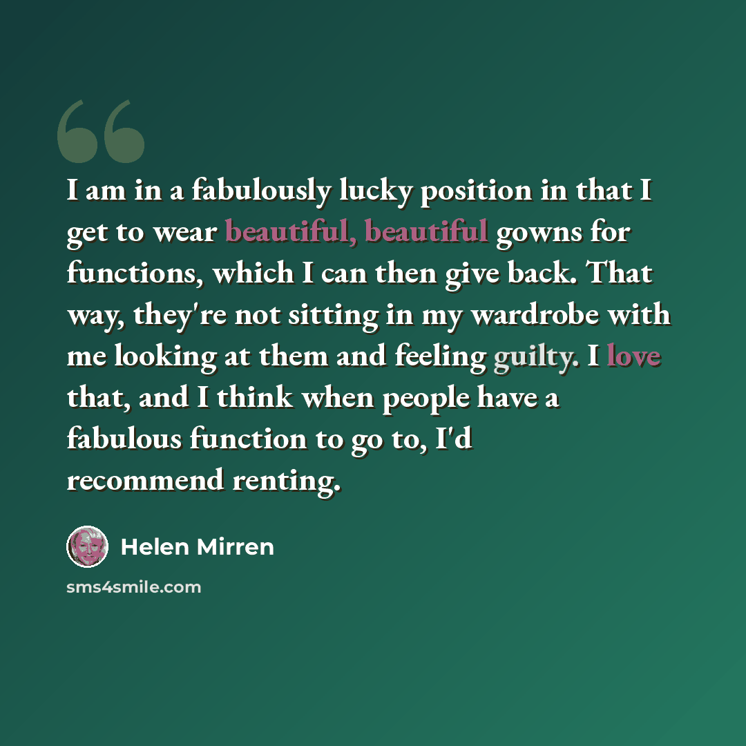 “I am in a fabulously lucky position in that I get to wear beautiful, beautiful gowns for functions, which I can then give back. That way, they're not sitting in my wardrobe with me looking at them and feeling guilty. I love that, and I think when people have a fabulous function to go to, I'd…” quote by Helen Mirren