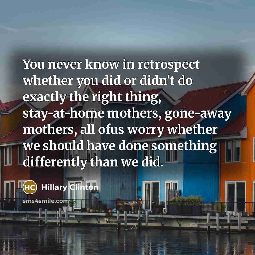 “You never know in retrospect whether you did or didn't do exactly the right thing, stay-at-home mothers, gone-away mothers, all ofus worry whether we should have done something differently than we did.” quote by Hillary Clinton